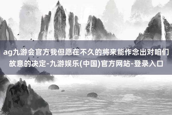 ag九游会官方我但愿在不久的将来能作念出对咱们故意的决定-九游娱乐(中国)官方网站-登录入口