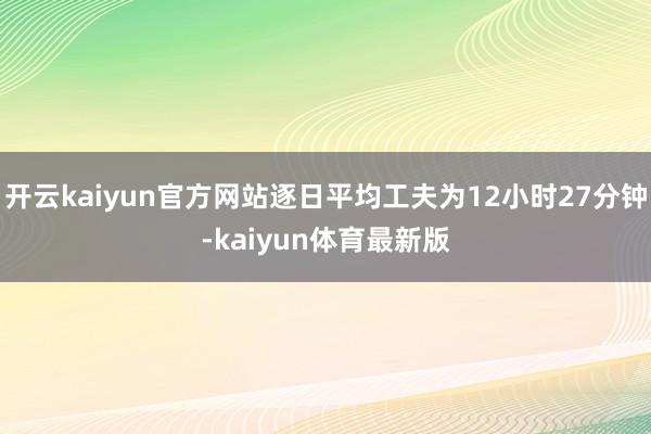 开云kaiyun官方网站逐日平均工夫为12小时27分钟-kaiyun体育最新版