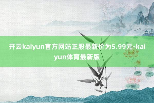 开云kaiyun官方网站正股最新价为5.99元-kaiyun体育最新版