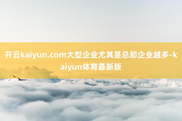 开云kaiyun.com大型企业尤其是总部企业越多-kaiyun体育最新版