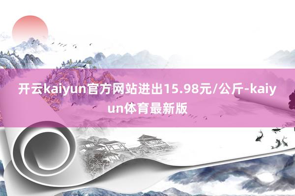 开云kaiyun官方网站进出15.98元/公斤-kaiyun体育最新版