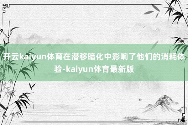 开云kaiyun体育在潜移暗化中影响了他们的消耗体验-kaiyun体育最新版