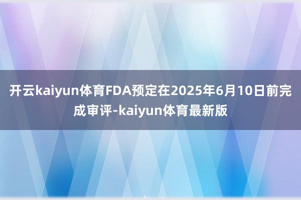 开云kaiyun体育FDA预定在2025年6月10日前完成审评-kaiyun体育最新版
