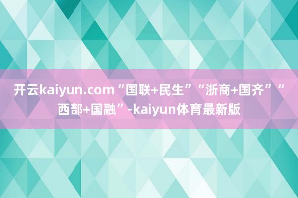 开云kaiyun.com“国联+民生”“浙商+国齐”“西部+国融”-kaiyun体育最新版