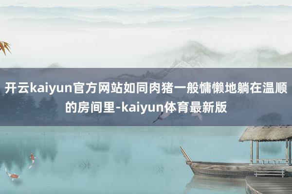 开云kaiyun官方网站如同肉猪一般慵懒地躺在温顺的房间里-kaiyun体育最新版