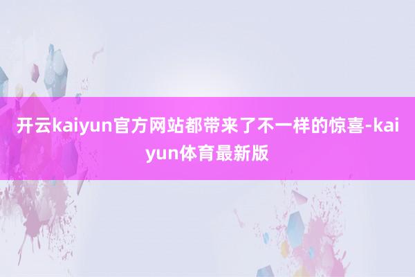 开云kaiyun官方网站都带来了不一样的惊喜-kaiyun体育最新版