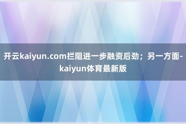 开云kaiyun.com拦阻进一步融资后劲；另一方面-kaiyun体育最新版