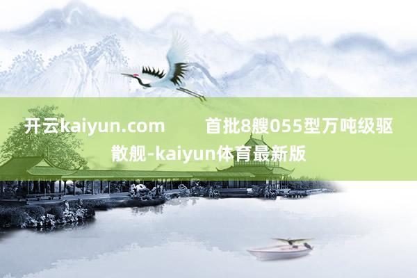 开云kaiyun.com        首批8艘055型万吨级驱散舰-kaiyun体育最新版