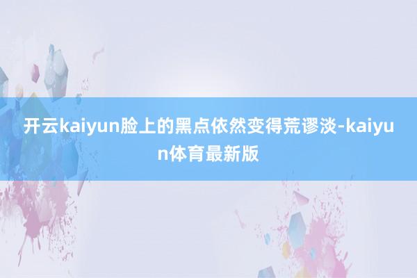 开云kaiyun脸上的黑点依然变得荒谬淡-kaiyun体育最新版
