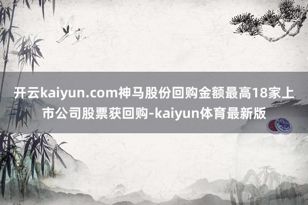 开云kaiyun.com神马股份回购金额最高18家上市公司股票获回购-kaiyun体育最新版