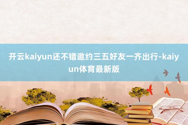 开云kaiyun还不错邀约三五好友一齐出行-kaiyun体育最新版