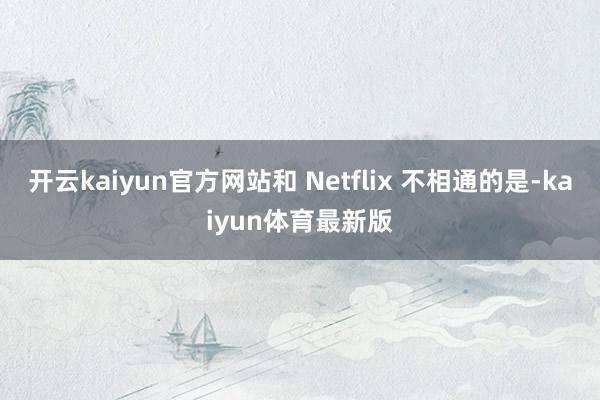 开云kaiyun官方网站和 Netflix 不相通的是-kaiyun体育最新版