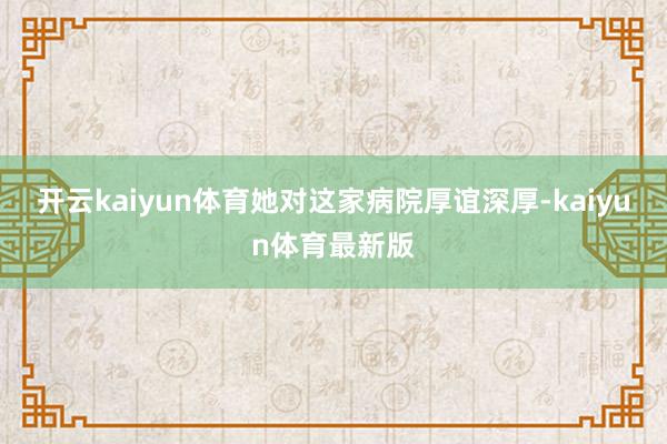 开云kaiyun体育她对这家病院厚谊深厚-kaiyun体育最新版