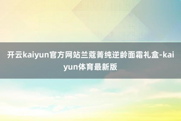 开云kaiyun官方网站兰蔻菁纯逆龄面霜礼盒-kaiyun体育最新版