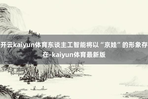 开云kaiyun体育东谈主工智能将以“京娃”的形象存在-kaiyun体育最新版