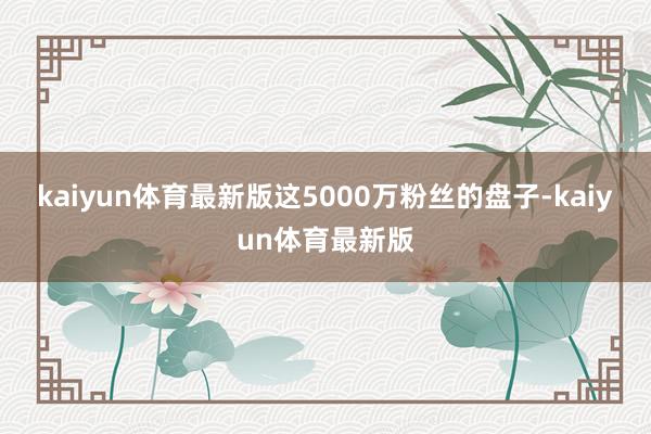 kaiyun体育最新版这5000万粉丝的盘子-kaiyun体育最新版