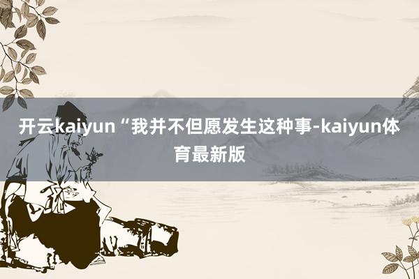 开云kaiyun“我并不但愿发生这种事-kaiyun体育最新版