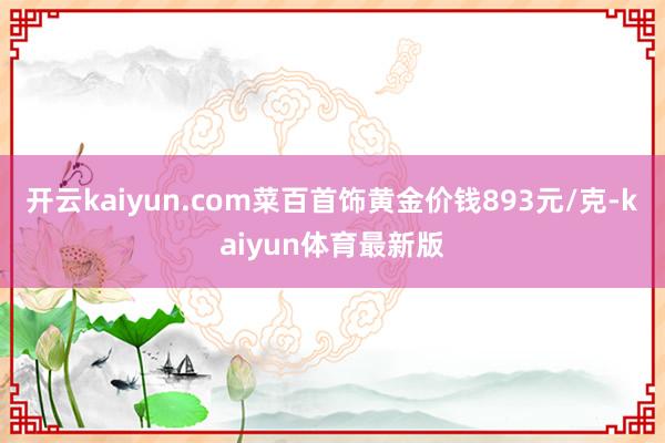 开云kaiyun.com菜百首饰黄金价钱893元/克-kaiyun体育最新版