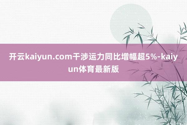 开云kaiyun.com干涉运力同比增幅超5%-kaiyun体育最新版