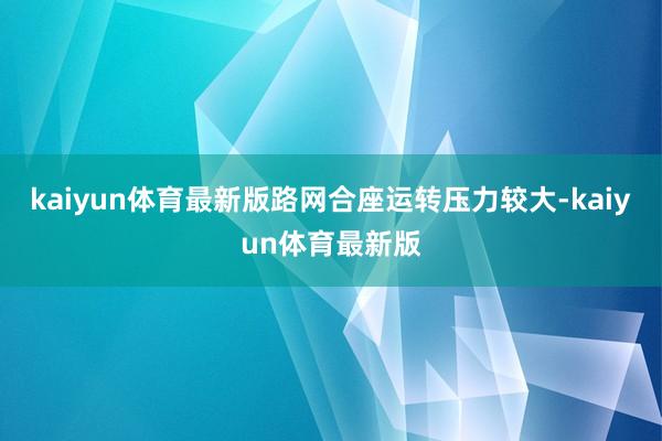 kaiyun体育最新版路网合座运转压力较大-kaiyun体育最新版