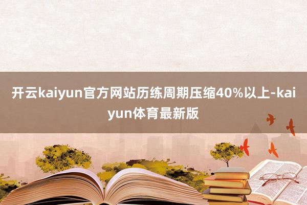 开云kaiyun官方网站历练周期压缩40%以上-kaiyun体育最新版