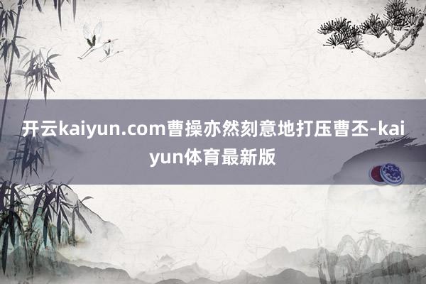 开云kaiyun.com曹操亦然刻意地打压曹丕-kaiyun体育最新版