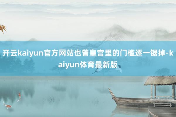 开云kaiyun官方网站也曾皇宫里的门槛逐一锯掉-kaiyun体育最新版