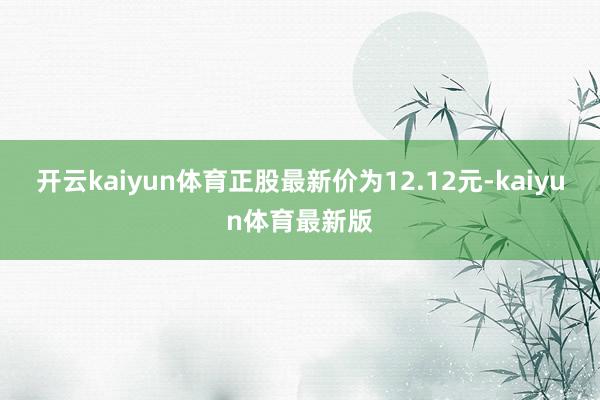 开云kaiyun体育正股最新价为12.12元-kaiyun体育最新版