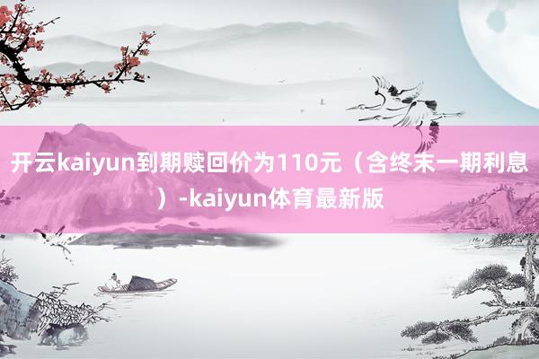 开云kaiyun到期赎回价为110元（含终末一期利息）-kaiyun体育最新版