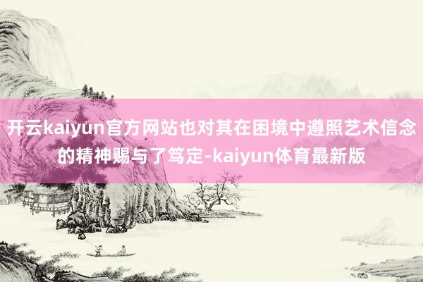 开云kaiyun官方网站也对其在困境中遵照艺术信念的精神赐与了笃定-kaiyun体育最新版