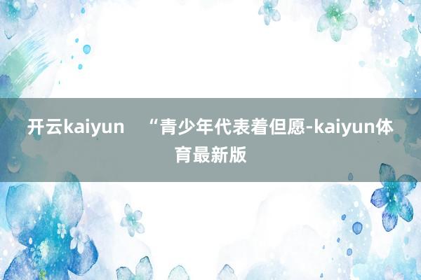开云kaiyun    “青少年代表着但愿-kaiyun体育最新版