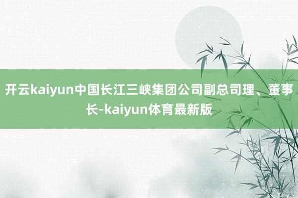 开云kaiyun中国长江三峡集团公司副总司理、董事长-kaiyun体育最新版