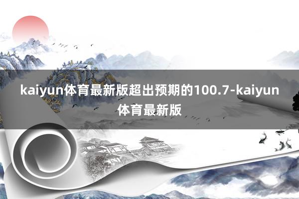 kaiyun体育最新版超出预期的100.7-kaiyun体育最新版