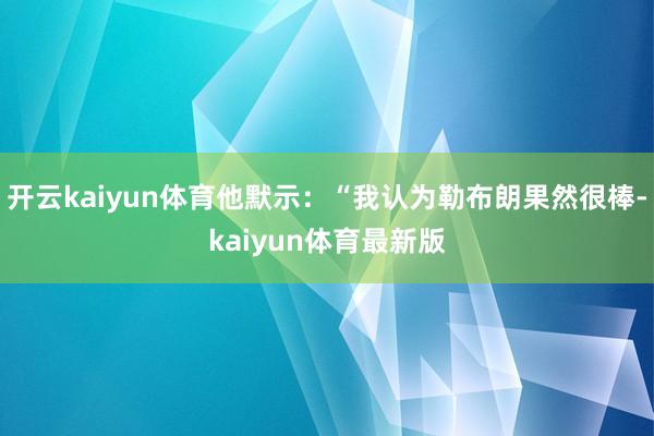 开云kaiyun体育他默示：“我认为勒布朗果然很棒-kaiyun体育最新版