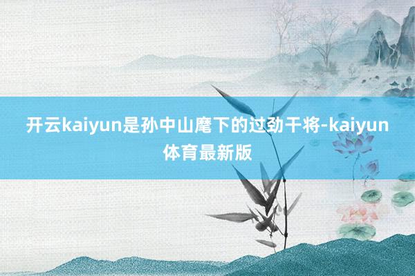 开云kaiyun是孙中山麾下的过劲干将-kaiyun体育最新版