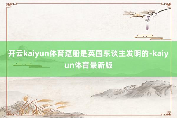 开云kaiyun体育趸船是英国东谈主发明的-kaiyun体育最新版