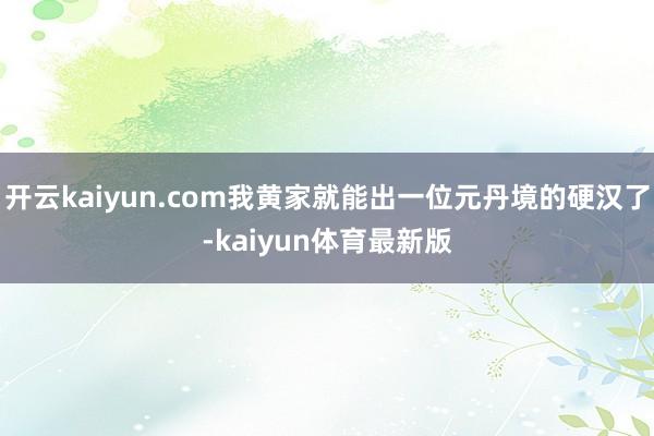 开云kaiyun.com我黄家就能出一位元丹境的硬汉了-kaiyun体育最新版