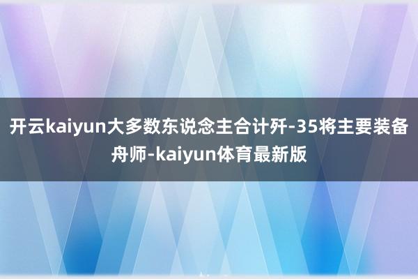 开云kaiyun大多数东说念主合计歼-35将主要装备舟师-kaiyun体育最新版
