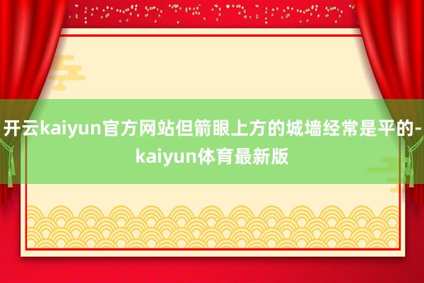 开云kaiyun官方网站但箭眼上方的城墙经常是平的-kaiyun体育最新版