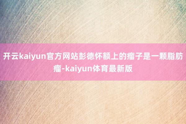 开云kaiyun官方网站彭德怀额上的瘤子是一颗脂肪瘤-kaiyun体育最新版