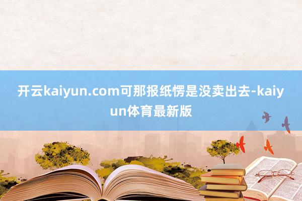 开云kaiyun.com可那报纸愣是没卖出去-kaiyun体育最新版