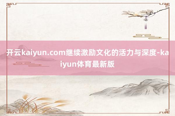 开云kaiyun.com继续激励文化的活力与深度-kaiyun体育最新版