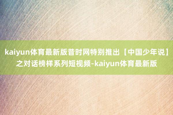 kaiyun体育最新版昔时网特别推出【中国少年说】之对话榜样系列短视频-kaiyun体育最新版