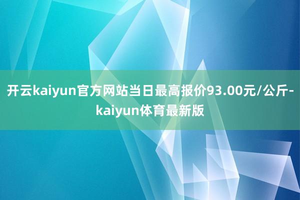 开云kaiyun官方网站当日最高报价93.00元/公斤-kaiyun体育最新版