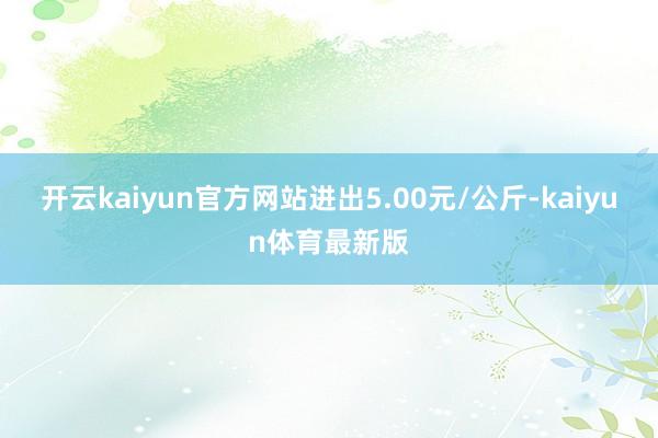 开云kaiyun官方网站进出5.00元/公斤-kaiyun体育最新版