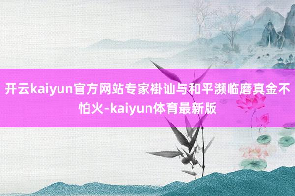 开云kaiyun官方网站专家褂讪与和平濒临磨真金不怕火-kaiyun体育最新版
