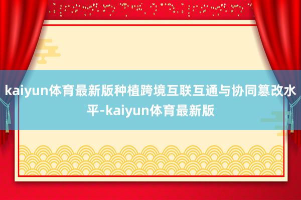 kaiyun体育最新版种植跨境互联互通与协同篡改水平-kaiyun体育最新版