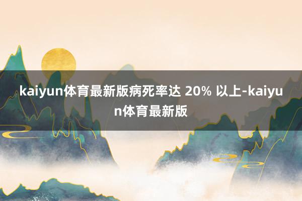 kaiyun体育最新版病死率达 20% 以上-kaiyun体育最新版