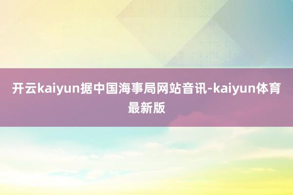 开云kaiyun据中国海事局网站音讯-kaiyun体育最新版