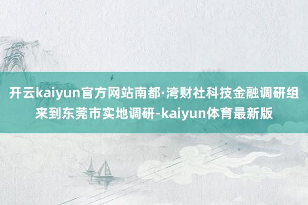 开云kaiyun官方网站南都·湾财社科技金融调研组来到东莞市实地调研-kaiyun体育最新版